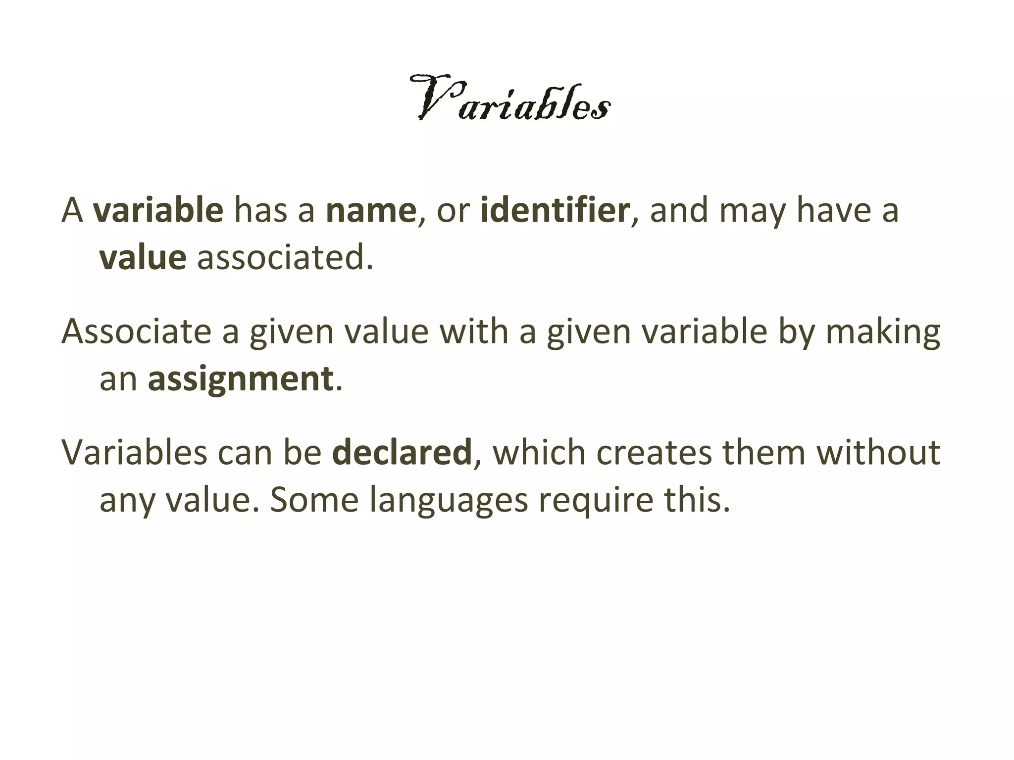 Variables
A variable has a name, or identifier, and may have a
  value associated.
Associate a given value with a given variable by making
  an assignment.
Variables can be declared, which creates them without
  any value. Some languages require this.
 