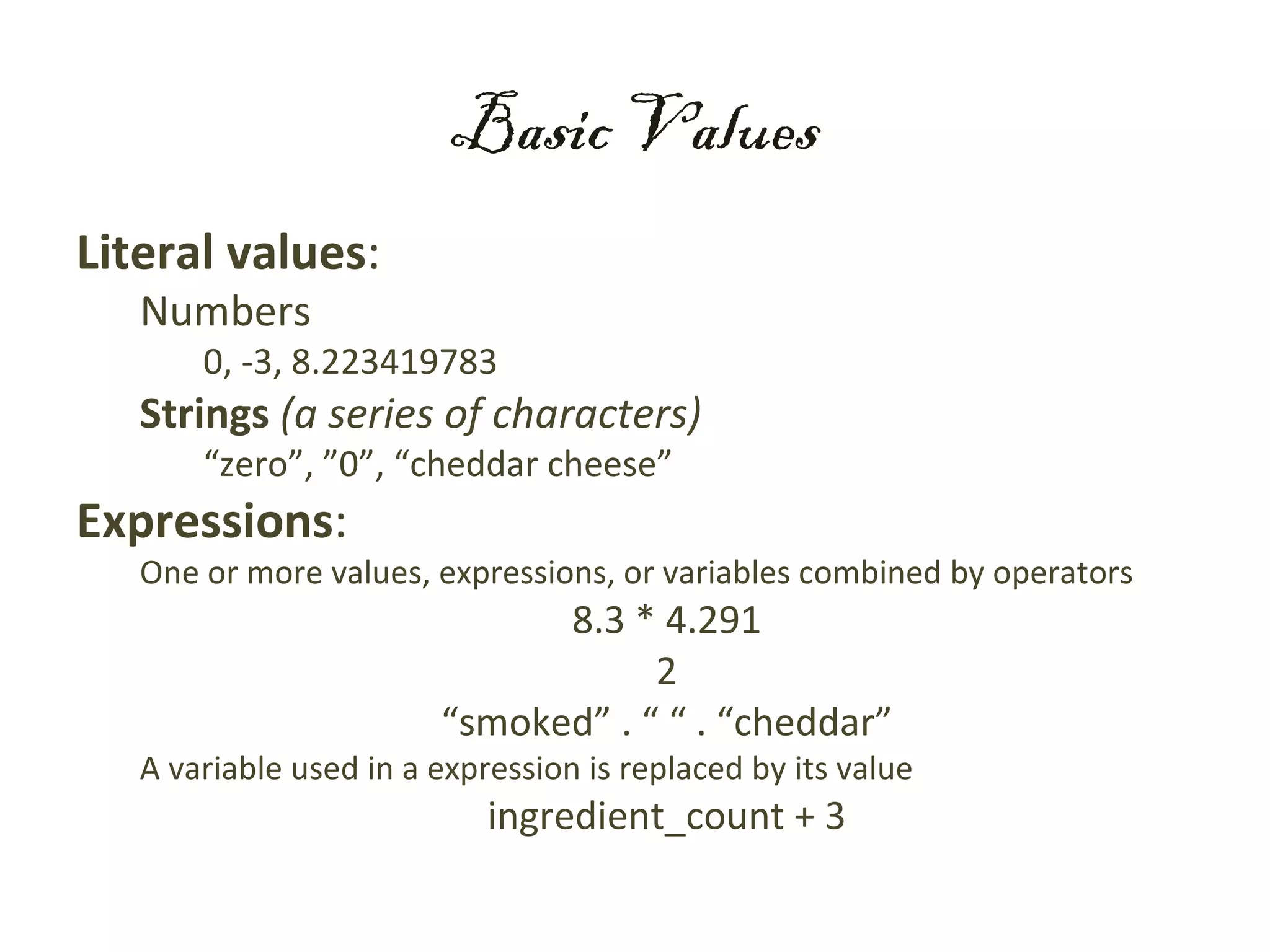 Basic Values
Literal values:
   Numbers
       0, -3, 8.223419783
   Strings (a series of characters)
       “zero”, ”0”, “cheddar cheese”
Expressions:
   One or more values, expressions, or variables combined by operators
                              8.3 * 4.291
                                    2
                        “smoked” . “ “ . “cheddar”
   A variable used in a expression is replaced by its value
                            ingredient_count + 3
 