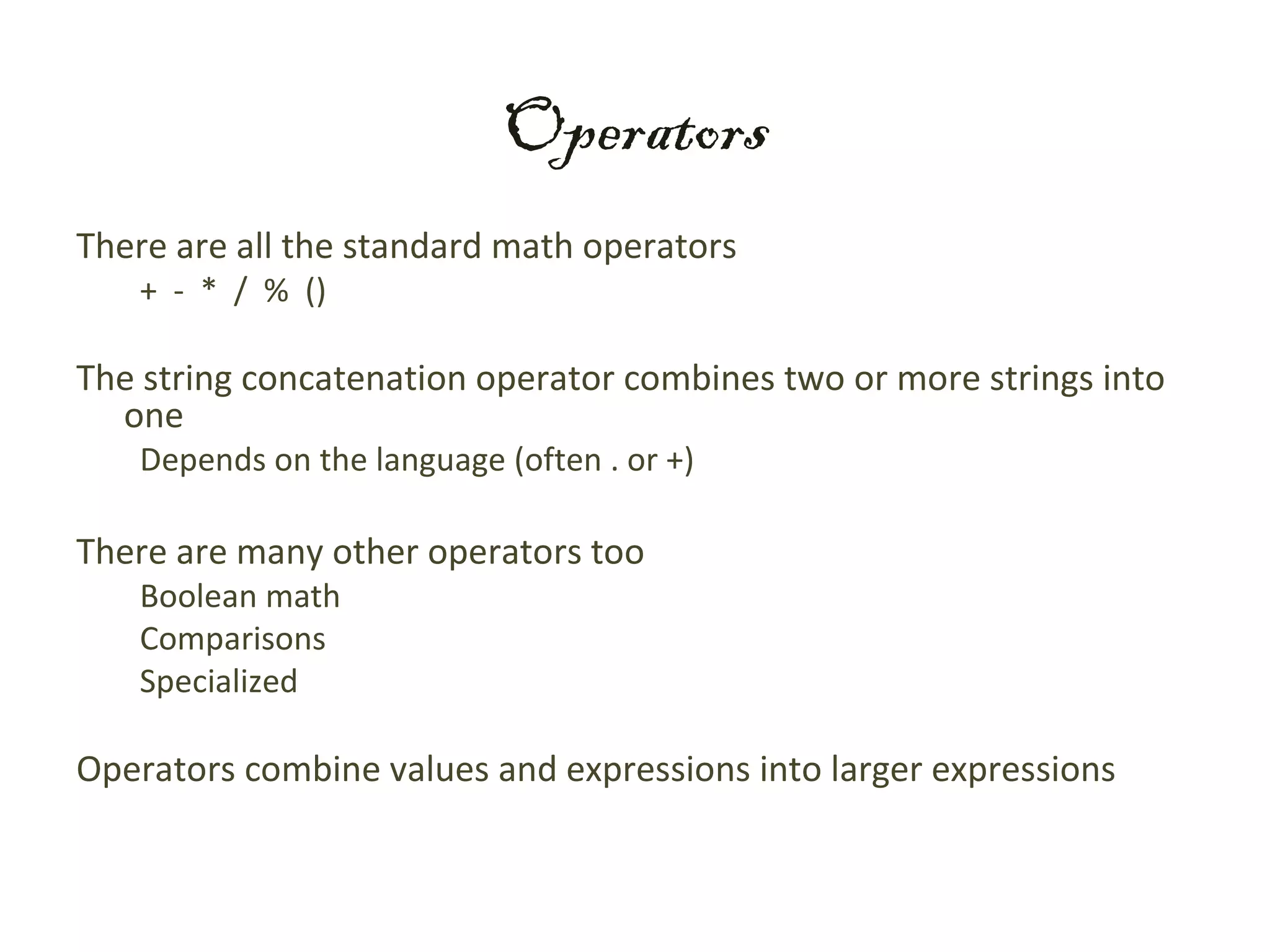 Operators
There are all the standard math operators
   + - * / % ()

The string concatenation operator combines two or more strings into
  one
   Depends on the language (often . or +)

There are many other operators too
   Boolean math
   Comparisons
   Specialized

Operators combine values and expressions into larger expressions
 