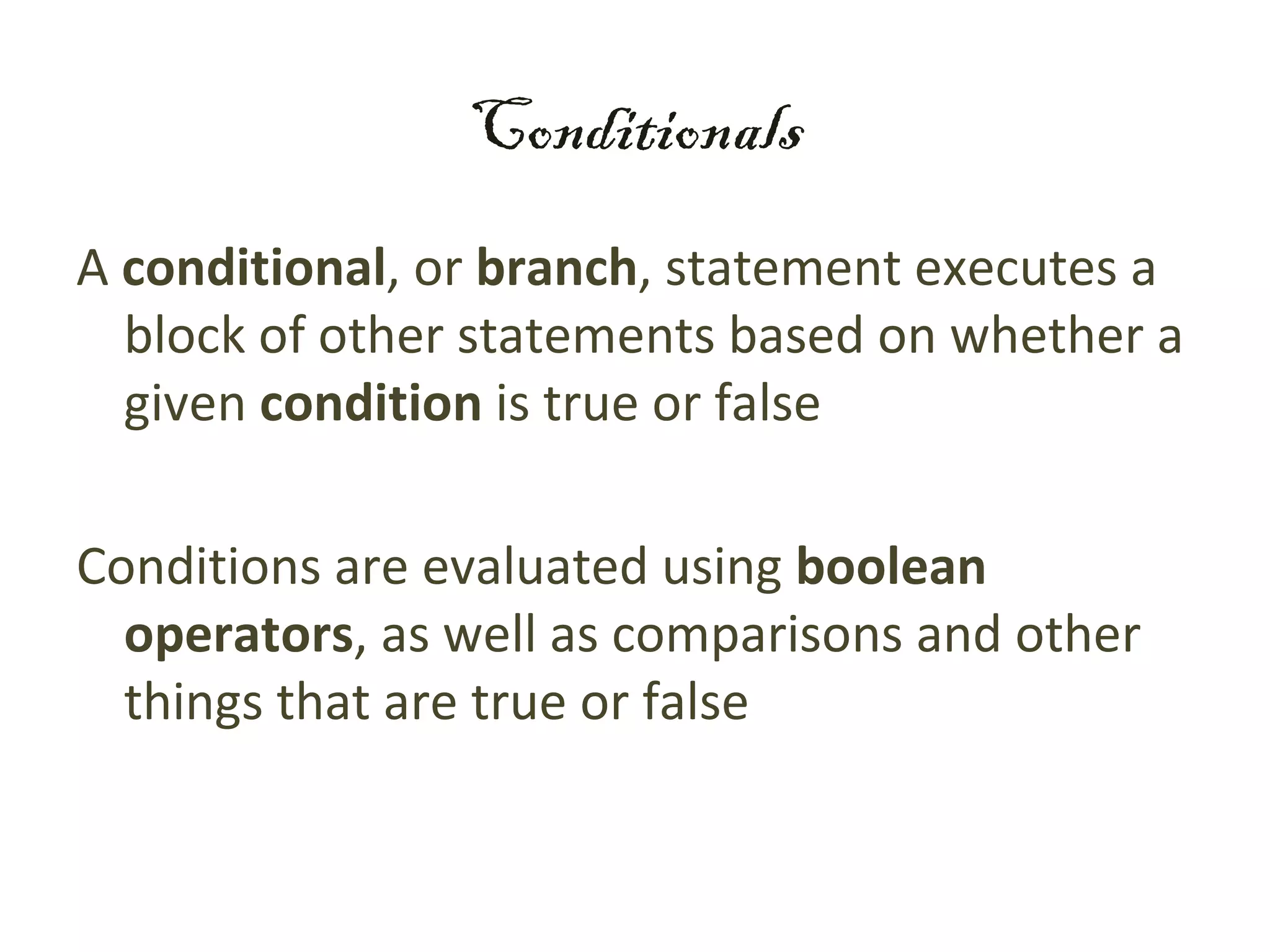 Conditionals
A conditional, or branch, statement executes a
  block of other statements based on whether a
  given condition is true or false

Conditions are evaluated using boolean
  operators, as well as comparisons and other
  things that are true or false
 