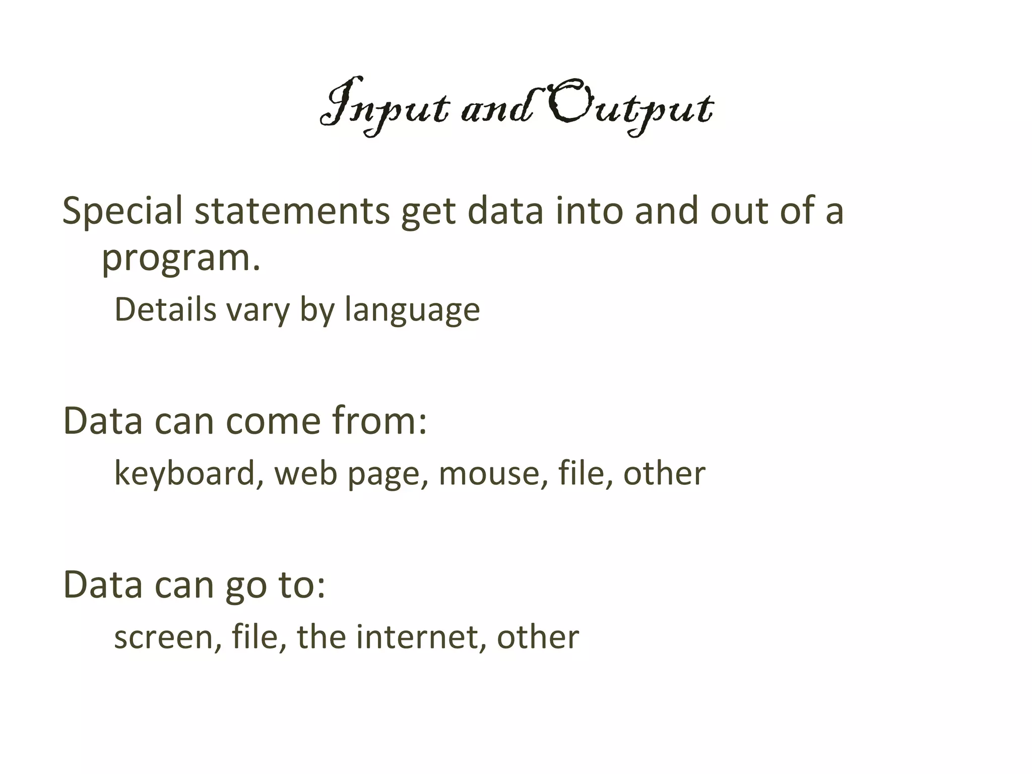 Input and Output
Special statements get data into and out of a
  program.
  Details vary by language


Data can come from:
  keyboard, web page, mouse, file, other


Data can go to:
  screen, file, the internet, other
 