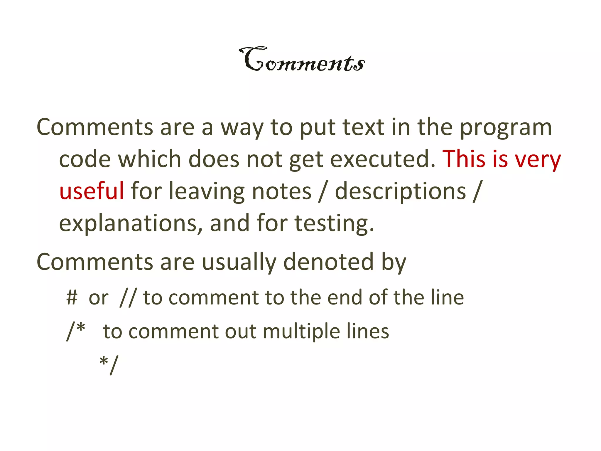 Comments
Comments are a way to put text in the program
  code which does not get executed. This is very
  useful for leaving notes / descriptions /
  explanations, and for testing.
Comments are usually denoted by
  # or // to comment to the end of the line
  /* to comment out multiple lines
     */
 