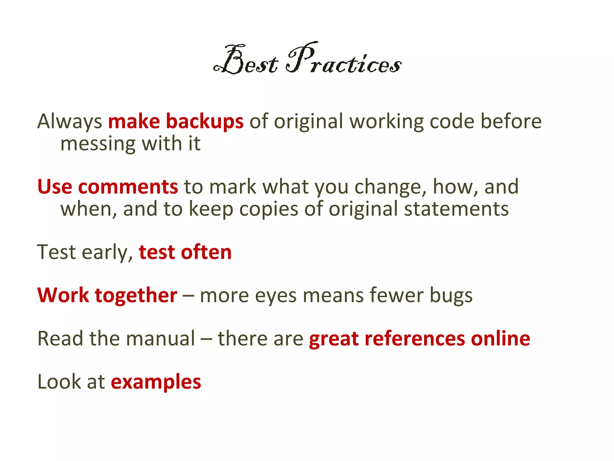 Best Practices
Always make backups of original working code before
  messing with it
Use comments to mark what you change, how, and
  when, and to keep copies of original statements
Test early, test often
Work together – more eyes means fewer bugs
Read the manual – there are great references online
Look at examples
 