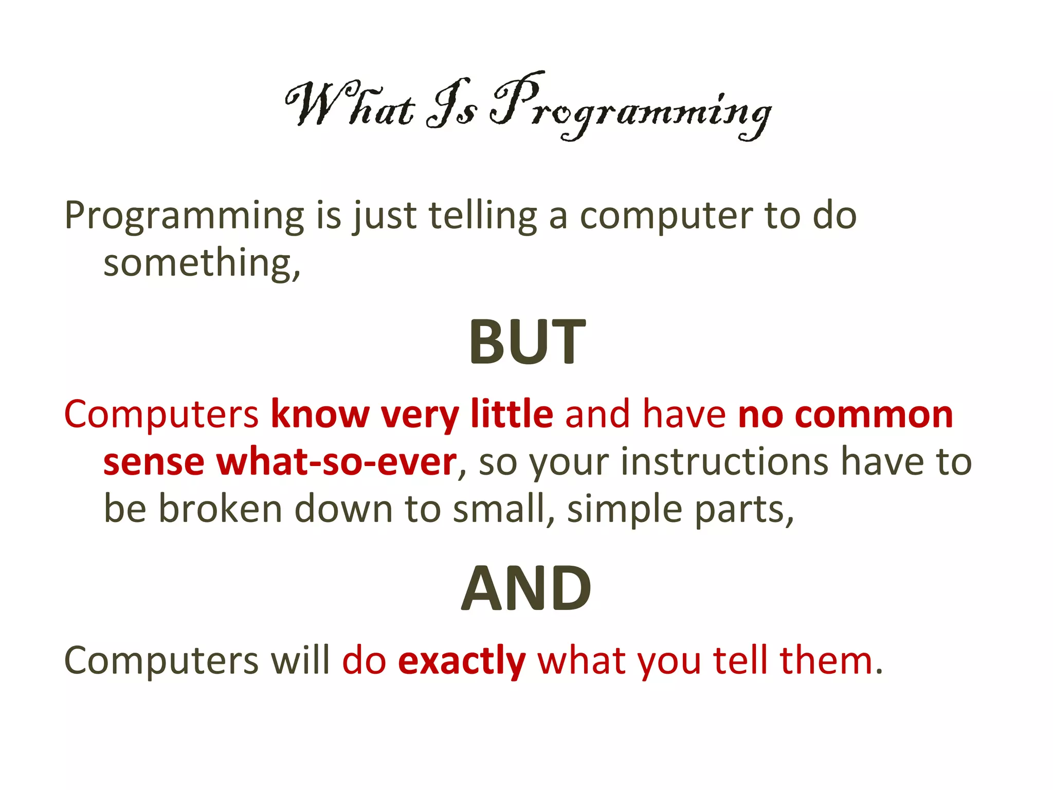 What Is Programming
Programming is just telling a computer to do
  something,

                      BUT
Computers know very little and have no common
  sense what-so-ever, so your instructions have to
  be broken down to small, simple parts,

                     AND
Computers will do exactly what you tell them.
 