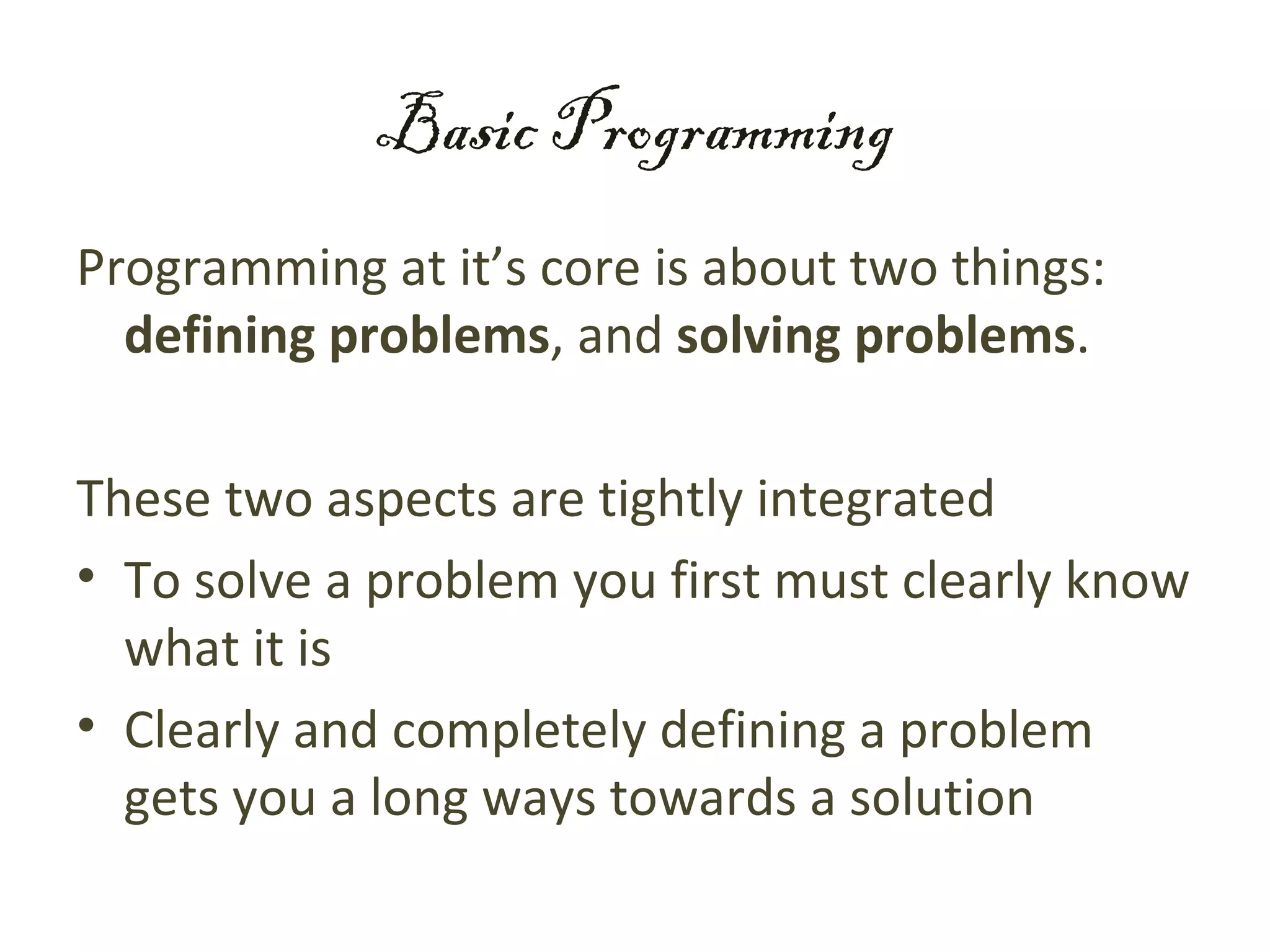 Basic Programming
Programming at it’s core is about two things:
  defining problems, and solving problems.

These two aspects are tightly integrated
• To solve a problem you first must clearly know
  what it is
• Clearly and completely defining a problem
  gets you a long ways towards a solution
 