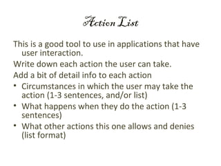 Action List
This is a good tool to use in applications that have
  user interaction.
Write down each action the user can take.
Add a bit of detail info to each action
• Circumstances in which the user may take the
  action (1-3 sentences, and/or list)
• What happens when they do the action (1-3
  sentences)
• What other actions this one allows and denies
  (list format)
 