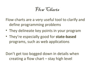 Flow Charts
Flow charts are a very useful tool to clarify and
  define programming problems
• They delineate key points in your program
• They’re especially good for state-based
  programs, such as web applications

Don’t get too bogged down in details when
 creating a flow chart – stay high level
 