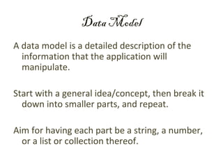 Data Model
A data model is a detailed description of the
  information that the application will
  manipulate.

Start with a general idea/concept, then break it
  down into smaller parts, and repeat.

Aim for having each part be a string, a number,
  or a list or collection thereof.
 