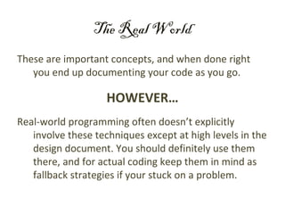 The Real World
These are important concepts, and when done right
   you end up documenting your code as you go.

                    HOWEVER…
Real-world programming often doesn’t explicitly
   involve these techniques except at high levels in the
   design document. You should definitely use them
   there, and for actual coding keep them in mind as
   fallback strategies if your stuck on a problem.
 