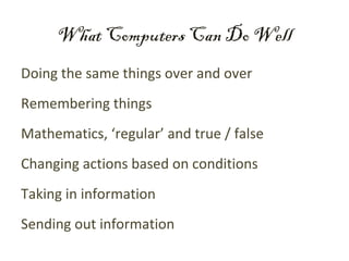 What Computers Can Do Well
Doing the same things over and over
Remembering things
Mathematics, ‘regular’ and true / false
Changing actions based on conditions
Taking in information
Sending out information
 