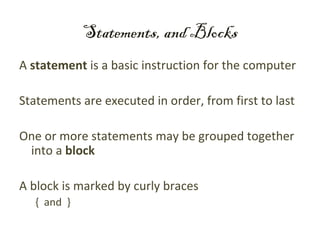 Statements, and Blocks
A statement is a basic instruction for the computer

Statements are executed in order, from first to last

One or more statements may be grouped together
 into a block

A block is marked by curly braces
   { and }
 