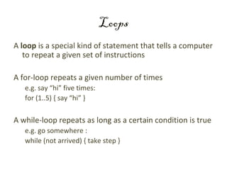 Loops
A loop is a special kind of statement that tells a computer
   to repeat a given set of instructions

A for-loop repeats a given number of times
   e.g. say “hi” five times:
   for (1..5) { say “hi” }

A while-loop repeats as long as a certain condition is true
   e.g. go somewhere :
   while (not arrived) { take step }
 