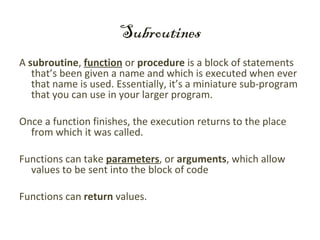 Subroutines
A subroutine, function or procedure is a block of statements
   that’s been given a name and which is executed when ever
   that name is used. Essentially, it’s a miniature sub-program
   that you can use in your larger program.

Once a function finishes, the execution returns to the place
  from which it was called.

Functions can take parameters, or arguments, which allow
  values to be sent into the block of code

Functions can return values.
 
