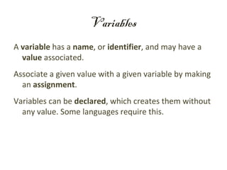 Variables
A variable has a name, or identifier, and may have a
  value associated.
Associate a given value with a given variable by making
  an assignment.
Variables can be declared, which creates them without
  any value. Some languages require this.
 
