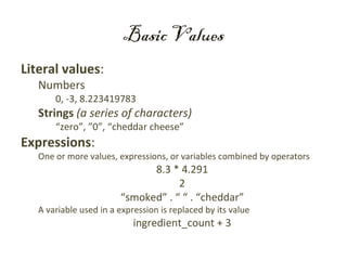 Basic Values
Literal values:
   Numbers
       0, -3, 8.223419783
   Strings (a series of characters)
       “zero”, ”0”, “cheddar cheese”
Expressions:
   One or more values, expressions, or variables combined by operators
                              8.3 * 4.291
                                    2
                        “smoked” . “ “ . “cheddar”
   A variable used in a expression is replaced by its value
                            ingredient_count + 3
 