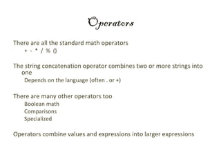 Operators
There are all the standard math operators
   + - * / % ()

The string concatenation operator combines two or more strings into
  one
   Depends on the language (often . or +)

There are many other operators too
   Boolean math
   Comparisons
   Specialized

Operators combine values and expressions into larger expressions
 