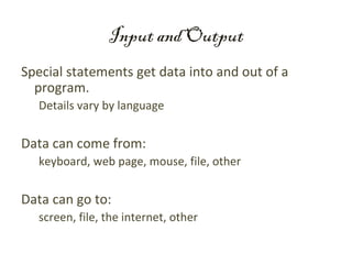 Input and Output
Special statements get data into and out of a
  program.
  Details vary by language


Data can come from:
  keyboard, web page, mouse, file, other


Data can go to:
  screen, file, the internet, other
 