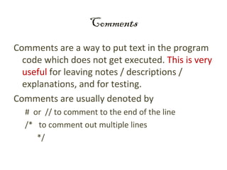 Comments
Comments are a way to put text in the program
  code which does not get executed. This is very
  useful for leaving notes / descriptions /
  explanations, and for testing.
Comments are usually denoted by
  # or // to comment to the end of the line
  /* to comment out multiple lines
     */
 