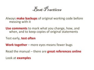 Best Practices
Always make backups of original working code before
  messing with it
Use comments to mark what you change, how, and
  when, and to keep copies of original statements
Test early, test often
Work together – more eyes means fewer bugs
Read the manual – there are great references online
Look at examples
 