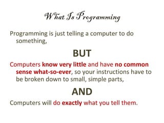 What Is Programming
Programming is just telling a computer to do
  something,

                      BUT
Computers know very little and have no common
  sense what-so-ever, so your instructions have to
  be broken down to small, simple parts,

                     AND
Computers will do exactly what you tell them.
 