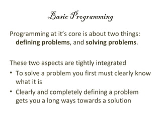 Basic Programming
Programming at it’s core is about two things:
  defining problems, and solving problems.

These two aspects are tightly integrated
• To solve a problem you first must clearly know
  what it is
• Clearly and completely defining a problem
  gets you a long ways towards a solution
 