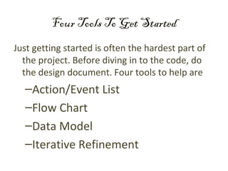 Four Tools To Get Started
Just getting started is often the hardest part of
  the project. Before diving in to the code, do
  the design document. Four tools to help are
  –Action/Event List
  –Flow Chart
  –Data Model
  –Iterative Refinement
 