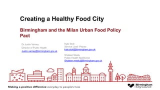 Creating a Healthy Food City
Dr Justin Varney
Director of Public Health
Justin.varney@birmingham.gov.uk
Kyle Stott
Service Lead: Places
kyle.stott@birmingham.gov.uk
Shaleen Meelu
Public Health Nutritionist
Shaleen.meelu@Birmingham.gov.uk
Birmingham and the Milan Urban Food Policy
Pact
 