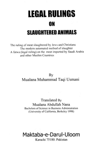 The ruling of meat slaughtered by Jews and Christians
        The modern automated niethod of slaughter
A fatwa (legal ruling) on the meat iniported by Saudi Arabia
        and other Muslim Countries




                      BY
         Mualana Muhammad Taqi Usmani



                      Translated By
                  Mualana Abdullah Nana
           Bachelors of Science in Business Administration
              (University of California, Berkeley 1998)




          Maktaba-e-DaruI-Uloom
                    Karachi 75 180. Pakistan
 