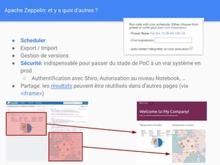 Apache Zeppelin: et y a quoi d’autres ?
● Scheduler
● Export / Import
● Gestion de versions
● Sécurité: indispensable pour passer du stade de PoC à un vrai système en
prod
○ Authentification avec Shiro, Autorisation au niveau Notebook, …
● Partage: les résultats peuvent être réutilisés dans d’autres pages (via
<iframe>)
 