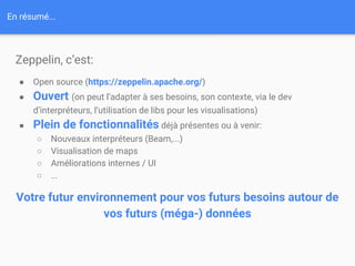 En résumé...
Zeppelin, c’est:
● Open source (https://zeppelin.apache.org/)
● Ouvert (on peut l’adapter à ses besoins, son contexte, via le dev
d’interpréteurs, l’utilisation de libs pour les visualisations)
● Plein de fonctionnalités déjà présentes ou à venir:
○ Nouveaux interpréteurs (Beam,...)
○ Visualisation de maps
○ Améliorations internes / UI
○ ...
Votre futur environnement pour vos futurs besoins autour de
vos futurs (méga-) données
 