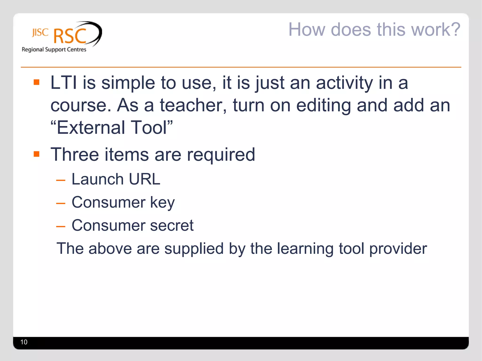 How does this work?

      LTI is simple to use, it is just an activity in a
       course. As a teacher, turn on editing and add an
       “External Tool”
      Three items are required
       – Launch URL
       – Consumer key
       – Consumer secret
       The above are supplied by the learning tool provider




10
 