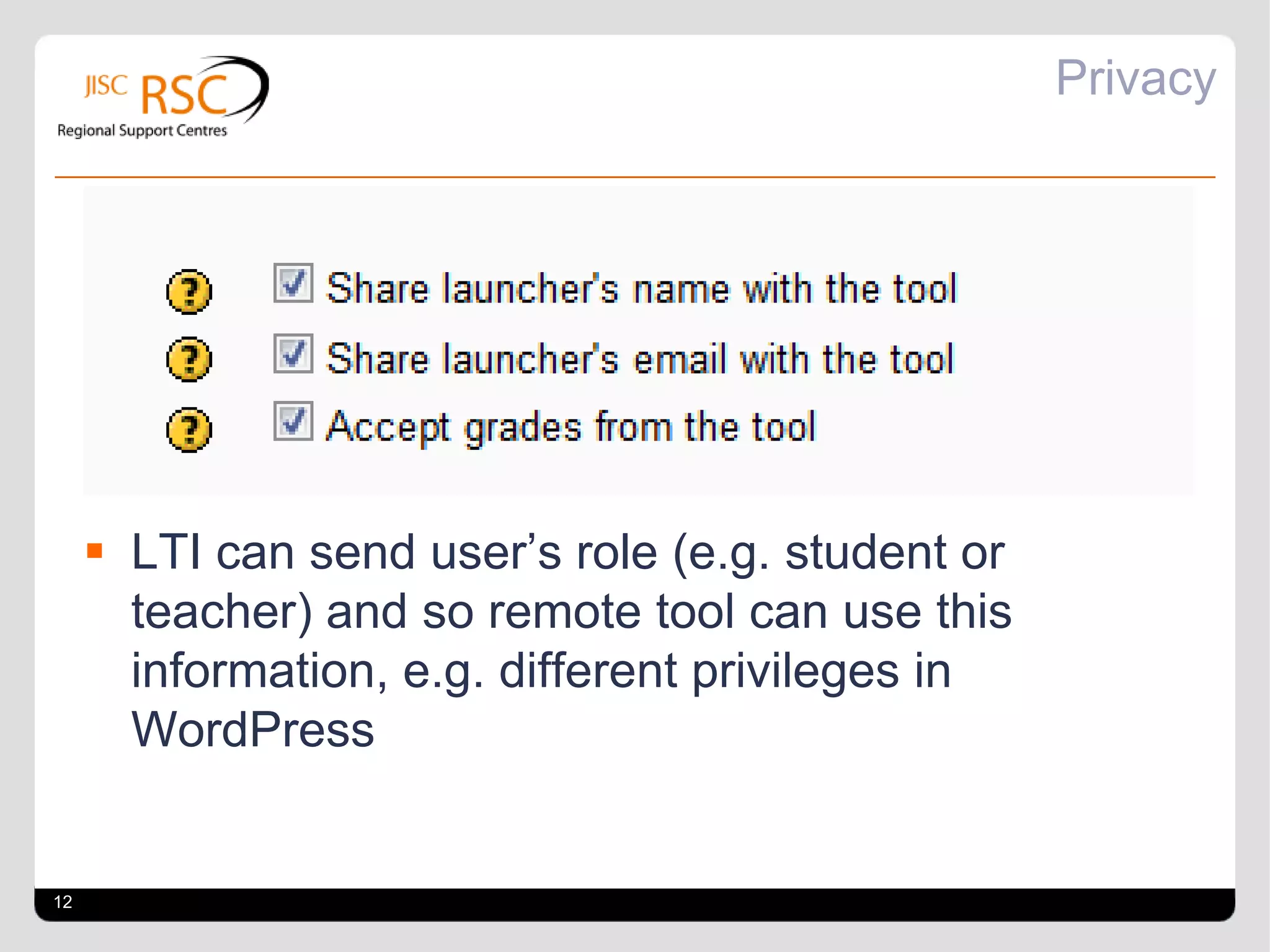 Privacy




      LTI can send user’s role (e.g. student or
       teacher) and so remote tool can use this
       information, e.g. different privileges in
       WordPress


12
 