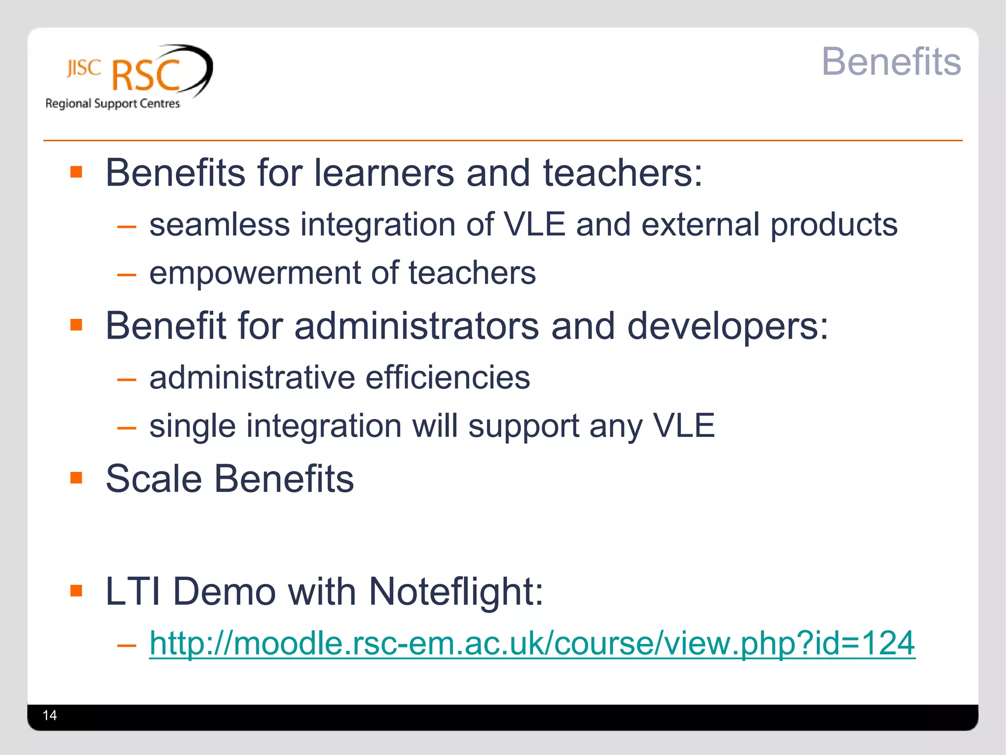 Benefits

      Benefits for learners and teachers:
       – seamless integration of VLE and external products
       – empowerment of teachers
      Benefit for administrators and developers:
       – administrative efficiencies
       – single integration will support any VLE
      Scale Benefits

      LTI Demo with Noteflight:
       – http://moodle.rsc-em.ac.uk/course/view.php?id=124
14
 