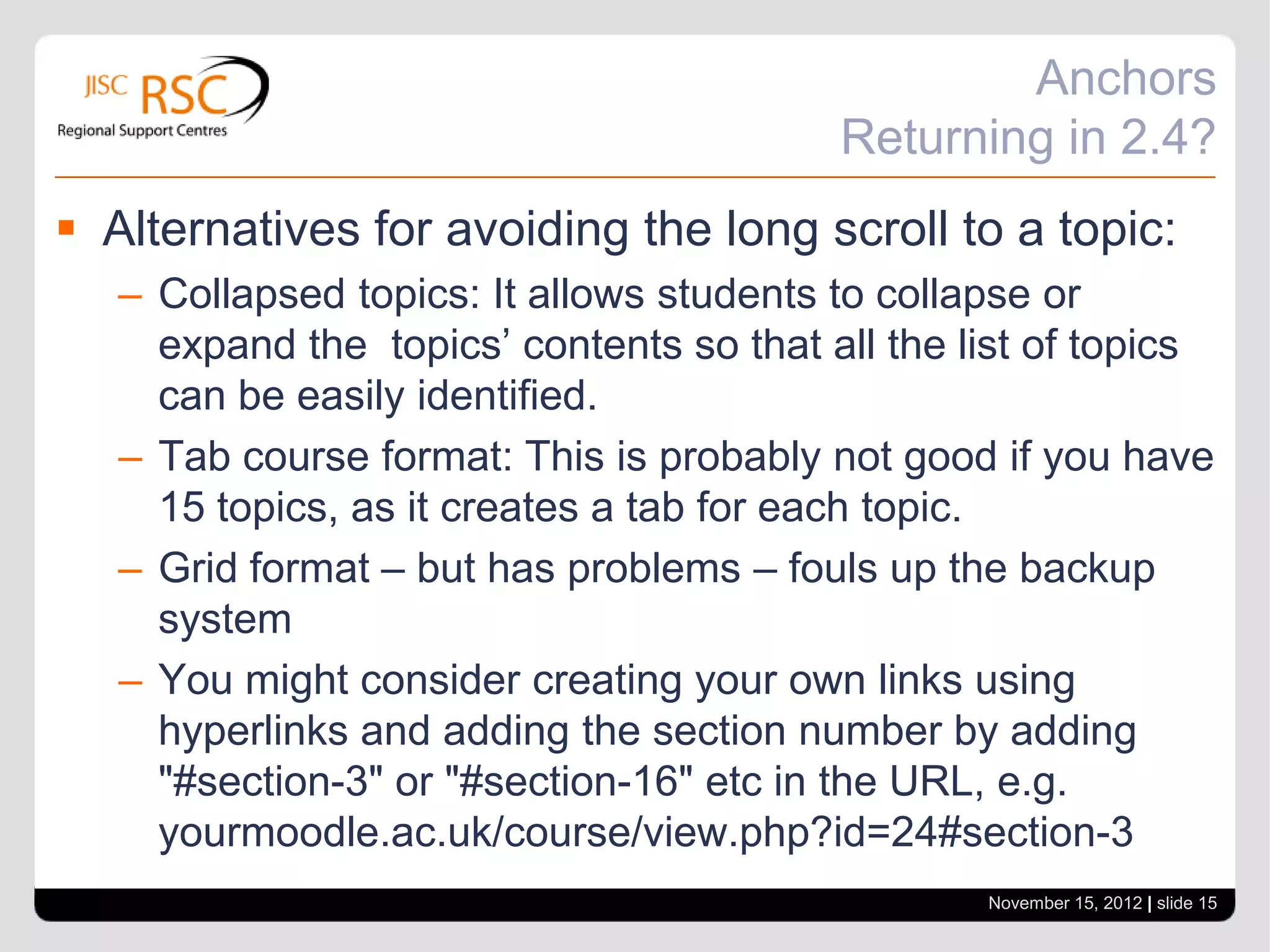 Anchors
                                          Returning in 2.4?
 Alternatives for avoiding the long scroll to a topic:
   – Collapsed topics: It allows students to collapse or
     expand the topics’ contents so that all the list of topics
     can be easily identified.
   – Tab course format: This is probably not good if you have
     15 topics, as it creates a tab for each topic.
   – Grid format – but has problems – fouls up the backup
     system
   – You might consider creating your own links using
     hyperlinks and adding the section number by adding
     "#section-3" or "#section-16" etc in the URL, e.g.
     yourmoodle.ac.uk/course/view.php?id=24#section-3
                                                  November 15, 2012 | slide 15
 