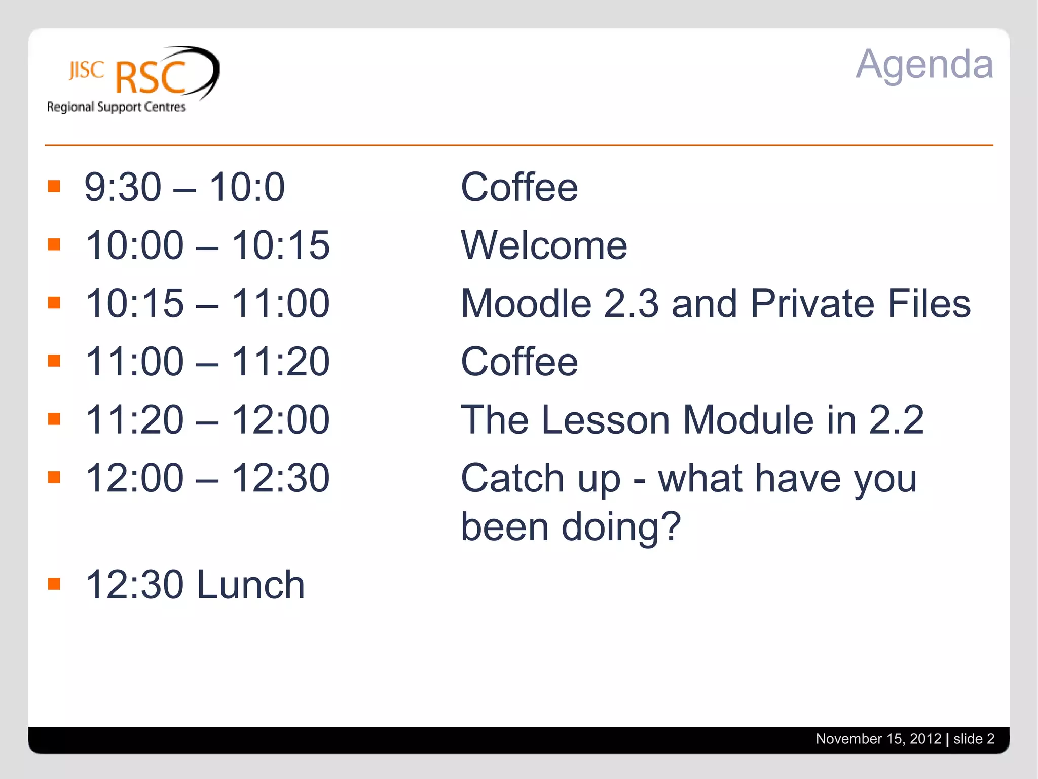 Agenda


   9:30 – 10:0     Coffee
   10:00 – 10:15   Welcome
   10:15 – 11:00   Moodle 2.3 and Private Files
   11:00 – 11:20   Coffee
   11:20 – 12:00   The Lesson Module in 2.2
   12:00 – 12:30   Catch up - what have you
                    been doing?
 12:30 Lunch


                                       November 15, 2012 | slide 2
 