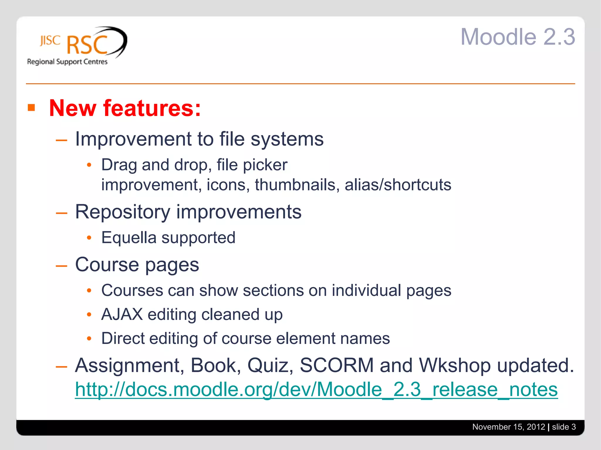 Moodle 2.3


 New features:
  – Improvement to file systems
     • Drag and drop, file picker
       improvement, icons, thumbnails, alias/shortcuts
  – Repository improvements
     • Equella supported
  – Course pages
     • Courses can show sections on individual pages
     • AJAX editing cleaned up
     • Direct editing of course element names
  – Assignment, Book, Quiz, SCORM and Wkshop updated.
    http://docs.moodle.org/dev/Moodle_2.3_release_notes
                                                          November 15, 2012 | slide 3
 