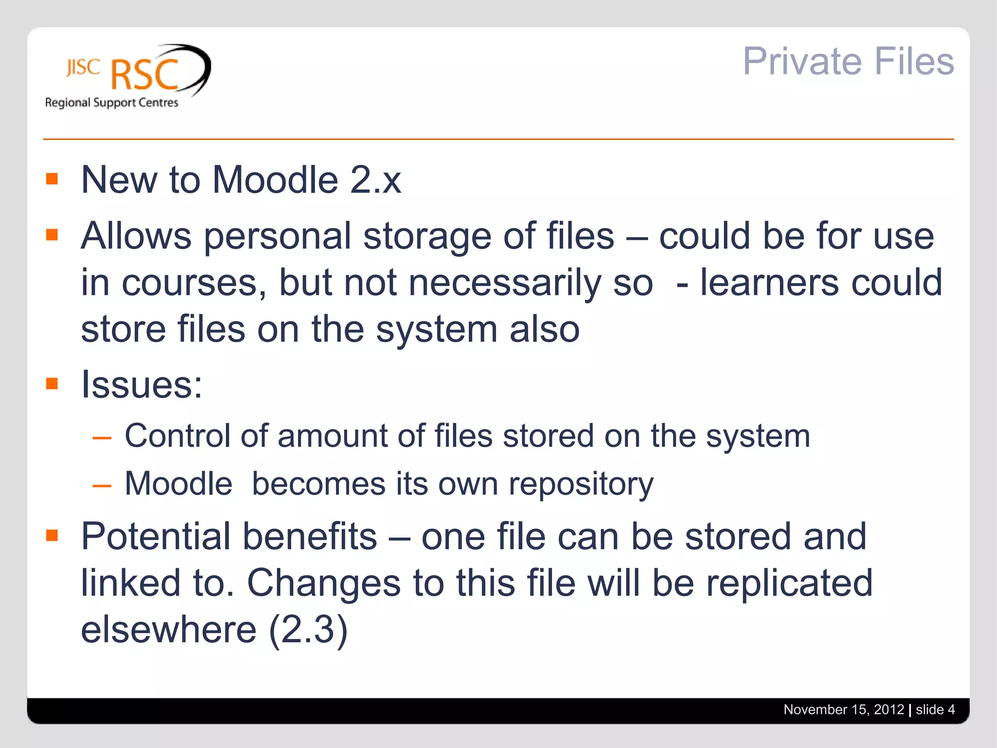 Private Files


 New to Moodle 2.x
 Allows personal storage of files – could be for use
  in courses, but not necessarily so - learners could
  store files on the system also
 Issues:
   – Control of amount of files stored on the system
   – Moodle becomes its own repository
 Potential benefits – one file can be stored and
  linked to. Changes to this file will be replicated
  elsewhere (2.3)
                                                  November 15, 2012 | slide 4
 