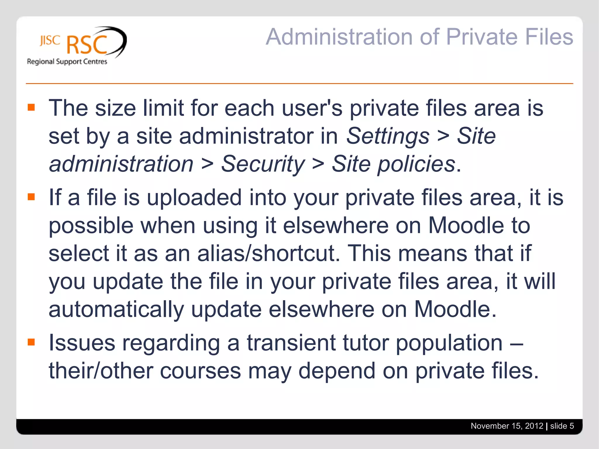 Administration of Private Files


 The size limit for each user's private files area is
  set by a site administrator in Settings > Site
  administration > Security > Site policies.
 If a file is uploaded into your private files area, it is
  possible when using it elsewhere on Moodle to
  select it as an alias/shortcut. This means that if
  you update the file in your private files area, it will
  automatically update elsewhere on Moodle.
 Issues regarding a transient tutor population –
  their/other courses may depend on private files.

                                                November 15, 2012 | slide 5
 
