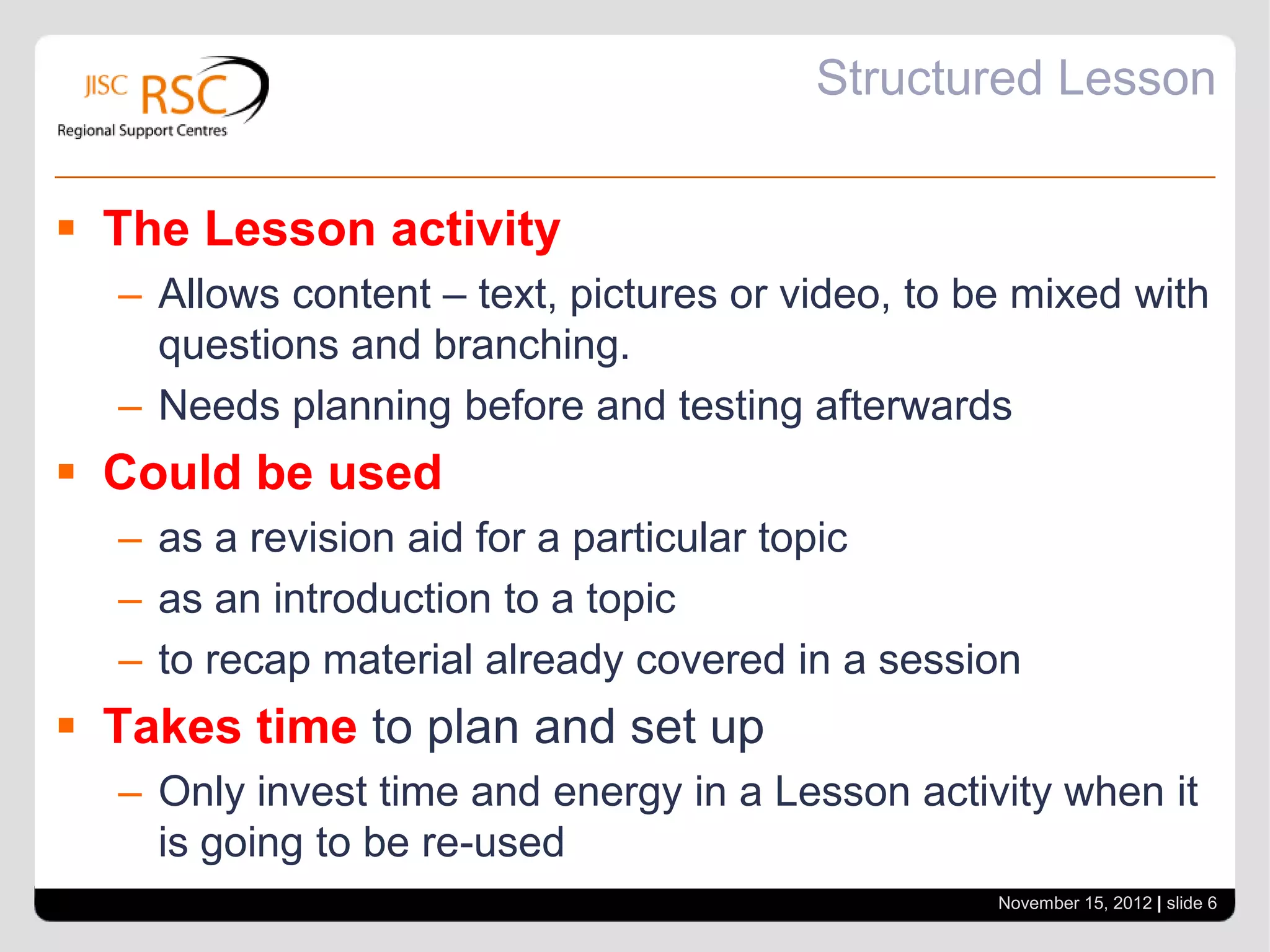 Structured Lesson


 The Lesson activity
  – Allows content – text, pictures or video, to be mixed with
    questions and branching.
  – Needs planning before and testing afterwards
 Could be used
  – as a revision aid for a particular topic
  – as an introduction to a topic
  – to recap material already covered in a session
 Takes time to plan and set up
  – Only invest time and energy in a Lesson activity when it
    is going to be re-used
                                                  November 15, 2012 | slide 6
 