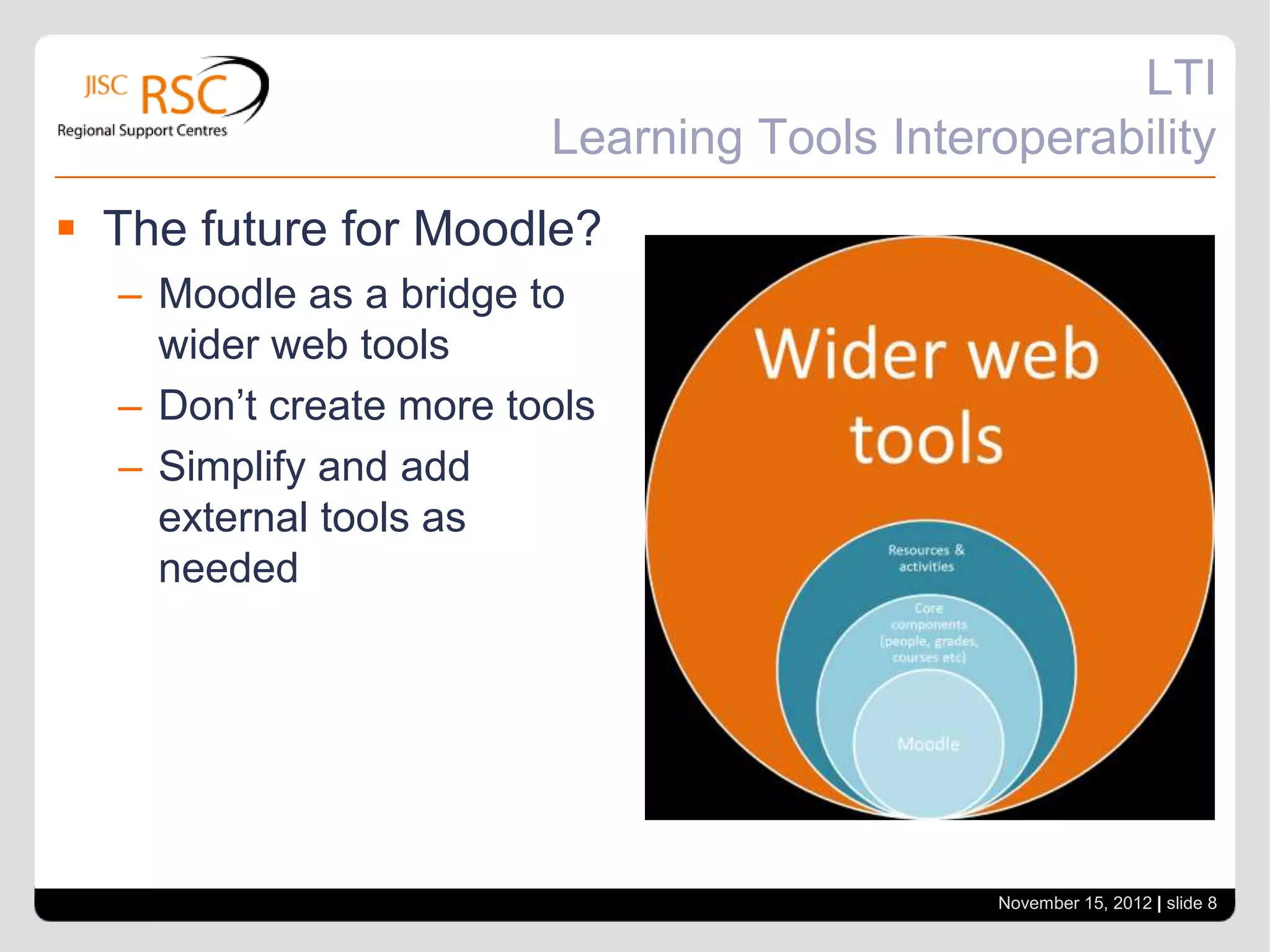 LTI
                        Learning Tools Interoperability
 The future for Moodle?
  – Moodle as a bridge to
    wider web tools
  – Don’t create more tools
  – Simplify and add
    external tools as
    needed




                                            November 15, 2012 | slide 8
 