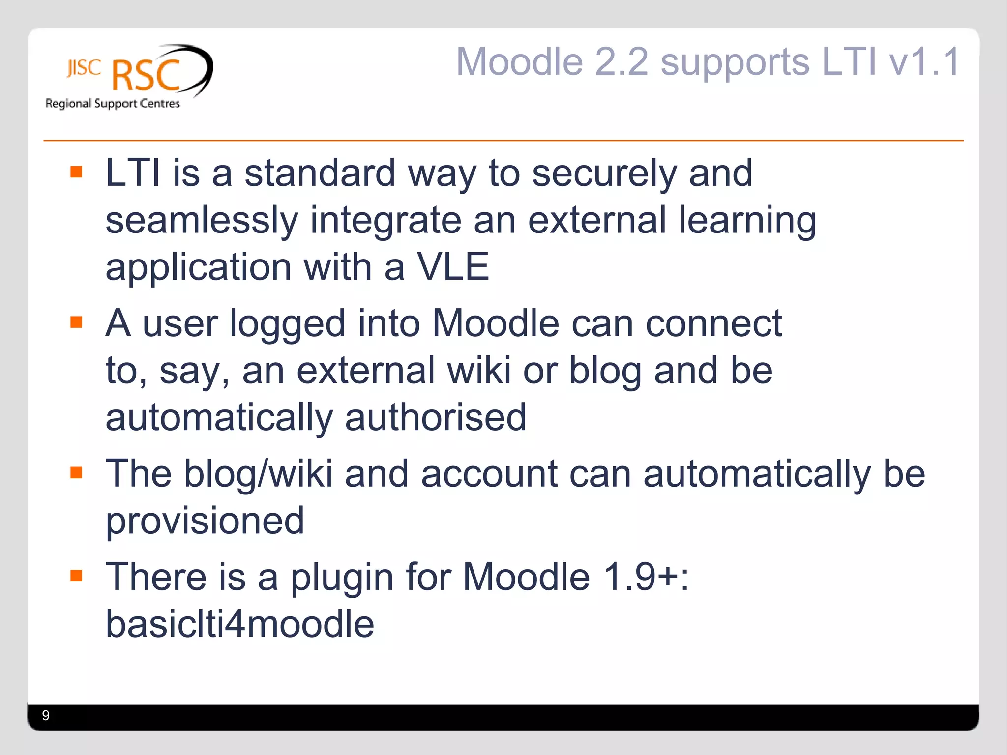 Moodle 2.2 supports LTI v1.1

     LTI is a standard way to securely and
      seamlessly integrate an external learning
      application with a VLE
     A user logged into Moodle can connect
      to, say, an external wiki or blog and be
      automatically authorised
     The blog/wiki and account can automatically be
      provisioned
     There is a plugin for Moodle 1.9+:
      basiclti4moodle

9
 