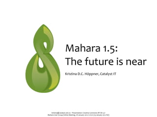 Mahara	
  1.5:	
  
                               The	
  future	
  is	
  near
                               Kristina	
  D.C.	
  Höppner,	
  Catalyst	
  IT




    kristina@catalyst.net.nz	
  ‧	
  Presentation:	
  Creative	
  Commons	
  BY-­‐SA	
  3.0
Mahara	
  User	
  Group	
  Online	
  Meeting,	
  18	
  January	
  2012	
  U.S.A.	
  (19	
  January	
  2012	
  NZ)
 