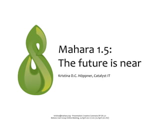 Mahara	
  1.5:	
  
             The	
  future	
  is	
  near
             Kristina	
  D.C.	
  Höppner,	
  Catalyst	
  IT




  kristina@mahara.org	
  ‧	
  Presentation:	
  Creative	
  Commons	
  BY-­‐SA	
  3.0
Mahara	
  User	
  Group	
  Online	
  Meeting,	
  24	
  April	
  2012	
  U.S.A.	
  (25	
  April	
  2012	
  NZ)
 