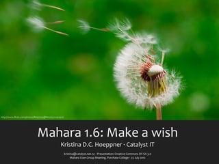 http://www.ﬂickr.com/photos/8047705@N02/5572197407/




                             Mahara	
  1.6:	
  Make	
  a	
  wish
                                                Kristina	
  D.C.	
  Hoeppner	
  ·∙	
  Catalyst	
  IT
                                                      kristina@catalyst.net.nz	
  ‧	
  Presentation:	
  Creative	
  Commons	
  BY-­‐SA	
  3.0
                                                           Mahara	
  User	
  Group	
  Meeting,	
  Purchase	
  College	
  ‧	
  23	
  July	
  2012
 