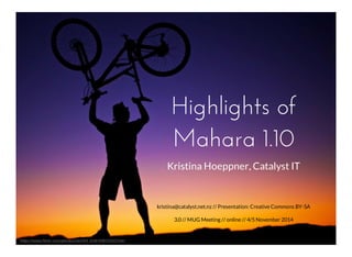 Highlights of 
Mahara 1.10 
kristina@catalyst.net.nz // Presentation: Creative Commons BY-SA 
3.0 // MUG Meeting // online // 4/5 November 2014 
https://www.flickr.com/photos/zachd1_618/10812262166/ 
Kristina Hoeppner, Catalyst IT 
 