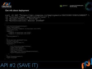 API #2 (SAVE IT)
curl -X GET "https://api.compose.io/deployments/$ACCOUNT/$DEPLOYMENT" 
-H 'Content-Type: application/json' 
-H 'Accept-Version: 2014-06' 
-H "Authorization: Bearer $TOKEN"
Get info about deployment
{
"id":"5679533f06babf0f35000fa5",
"name":"development",
"current_primary":"lamppost.16.mongolayer.com:10396",
"version":"2.6.9",
"members":[
"lamppost.16.mongolayer.com:10396",
"lamppost.17.mongolayer.com:10368"
],
"ignored_members":[
],
"allow_multiple_databases":true,
"status":"running",
"location":"aws:eu-west-1",
"databases":[
{
"id":"5679533f3cf38a677f00006a",
"name":"development",
"deprovision_date":null,
"status":"running",
"deployment_id":"5679533f06babf0f35000fa5",
"plan":"mongohq:elastic"
}
],
"plan":"mongohq:elastic",
"type":"mongodb"
}
 