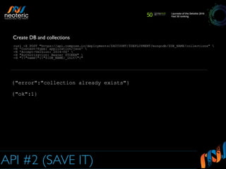 API #2 (SAVE IT)
curl -X POST "https://api.compose.io/deployments/$ACCOUNT/$DEPLOYMENT/mongodb/$DB_NAME/collections" 
-H 'Content-Type: application/json' 
-H 'Accept-Version: 2014-06' 
-H "Authorization: Bearer $TOKEN" 
-d "{"name":"${DB_NAME}_init"}"
Create DB and collections
{"error":"collection already exists"}
{"ok":1}
 