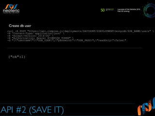 API #2 (SAVE IT)
curl -X POST "https://api.compose.io/deployments/$ACCOUNT/$DEPLOYMENT/mongodb/$DB_NAME/users" 
-H 'Content-Type: application/json' 
-H 'Accept-Version: 2014-06' 
-H "Authorization: Bearer $COMPOSE_TOKEN" 
-d "{"username":"$DB_USER","password":"$DB_PASS","readOnly":false}"
Create db user
{"ok":1}
 