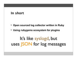 > Open sourced log collector written in Ruby
> Using rubygems ecosystem for plugins
In short
It’s like syslogd, but
uses JSON for log messages
 