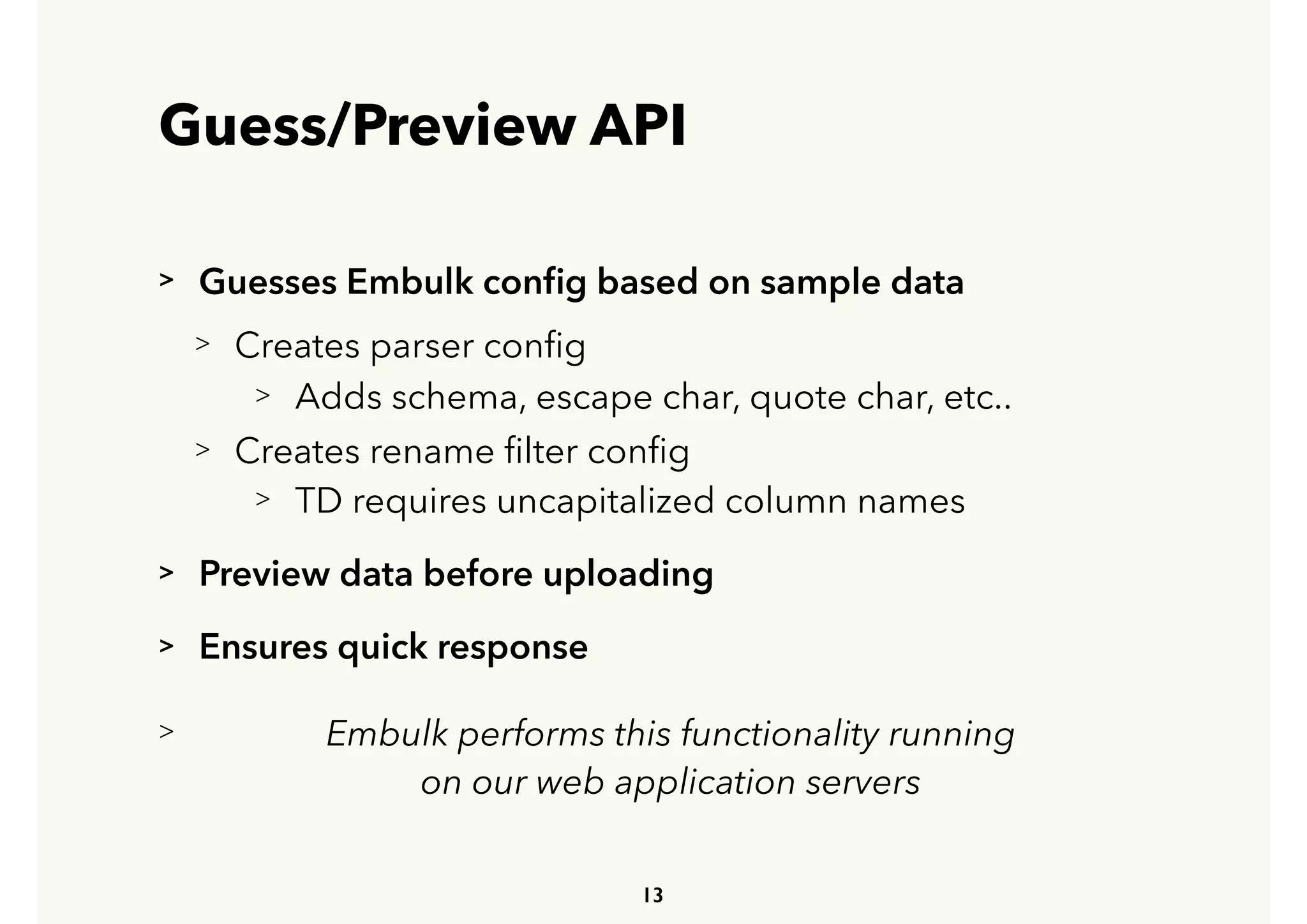 Guess/Preview API
> Guesses Embulk conﬁg based on sample data
> Creates parser conﬁg
> Adds schema, escape char, quote char, etc..
> Creates rename ﬁlter conﬁg
> TD requires uncapitalized column names
> Preview data before uploading
> Ensures quick response
> Embulk performs this functionality running 
 
on our web application servers
13
 